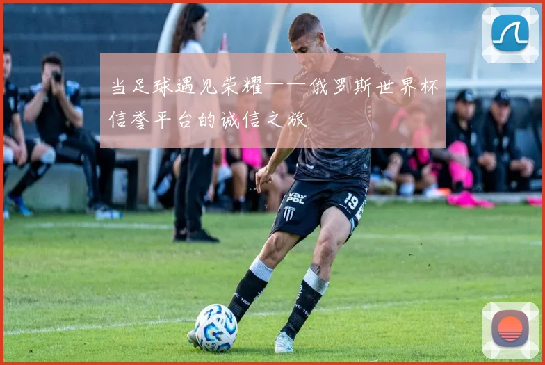 当足球遇见荣耀——俄罗斯世界杯信誉平台的诚信之旅
