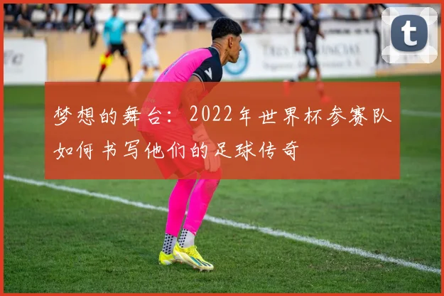 梦想的舞台：2022年世界杯参赛队如何书写他们的足球传奇