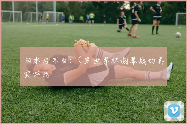泪水与不甘：C罗世界杯谢幕战的真实评论