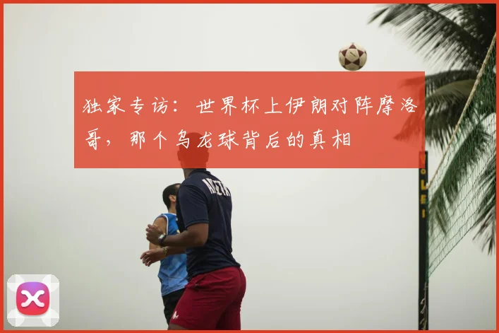 独家专访:世界杯上伊朗对阵摩洛哥,那个乌龙球背后的真相