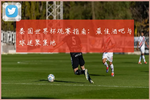 泰国世界杯观赛指南：最佳酒吧与球迷聚集地