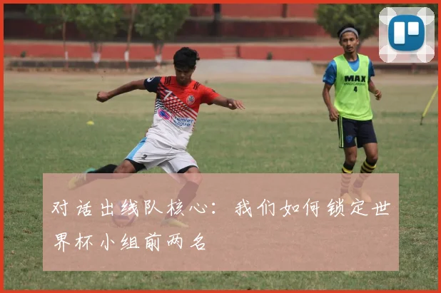 对话出线队核心：我们如何锁定世界杯小组前两名