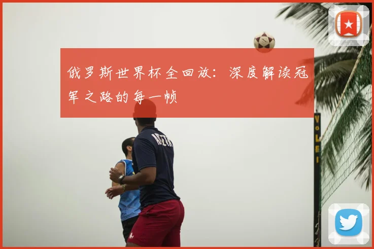 俄罗斯世界杯全回放:深度解读冠军之路的每一帧